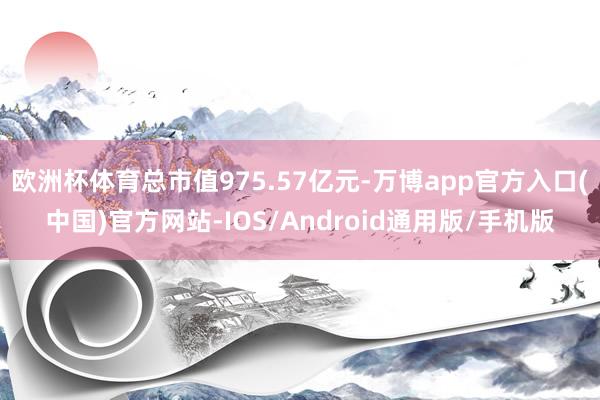 欧洲杯体育总市值975.57亿元-万博app官方入口(中国)官方网站-IOS/Android通用版/手机版