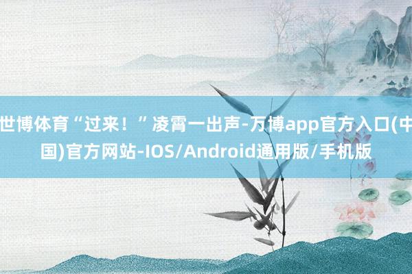 世博体育“过来！”凌霄一出声-万博app官方入口(中国)官方网站-IOS/Android通用版/手机版