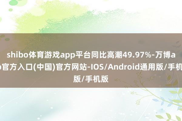 shibo体育游戏app平台同比高潮49.97%-万博app官方入口(中国)官方网站-IOS/Android通用版/手机版