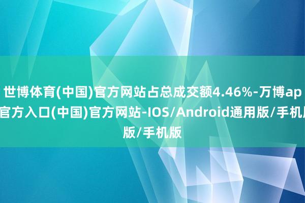 世博体育(中国)官方网站占总成交额4.46%-万博app官方入口(中国)官方网站-IOS/Android通用版/手机版