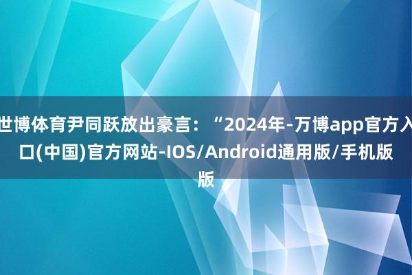 世博体育尹同跃放出豪言：“2024年-万博app官方入口(中国)官方网站-IOS/Android通用版/手机版