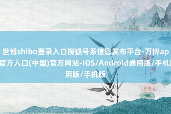 世博shibo登录入口搜狐号系信息发布平台-万博app官方入口(中国)官方网站-IOS/Android通用版/手机版