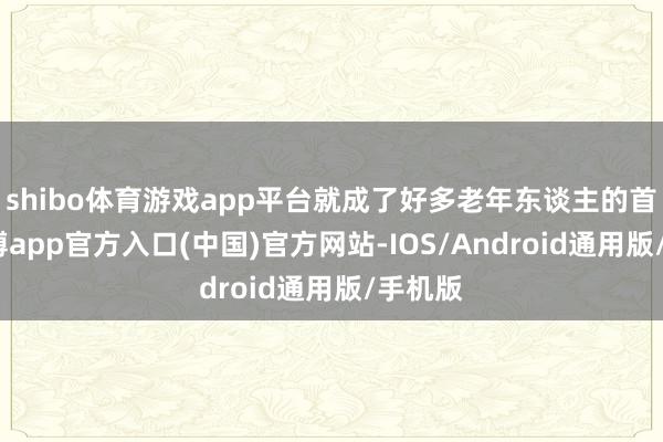 shibo体育游戏app平台就成了好多老年东谈主的首选-万博app官方入口(中国)官方网站-IOS/Android通用版/手机版