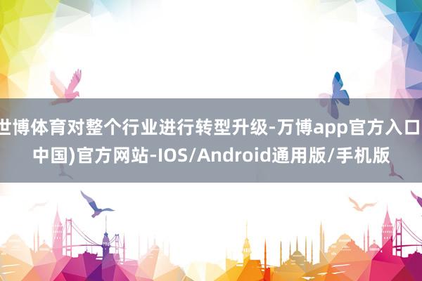 世博体育对整个行业进行转型升级-万博app官方入口(中国)官方网站-IOS/Android通用版/手机版