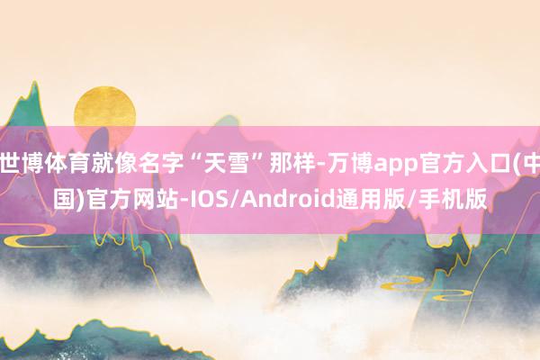 世博体育就像名字“天雪”那样-万博app官方入口(中国)官方网站-IOS/Android通用版/手机版