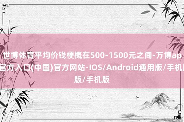 世博体育平均价钱梗概在500-1500元之间-万博app官方入口(中国)官方网站-IOS/Android通用版/手机版