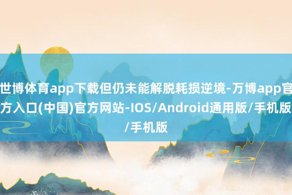 世博体育app下载但仍未能解脱耗损逆境-万博app官方入口(中国)官方网站-IOS/Android通用版/手机版