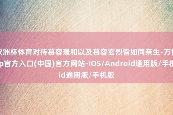 欧洲杯体育对待慕容璟和以及慕容玄烈皆如同亲生-万博app官方入口(中国)官方网站-IOS/Android通用版/手机版