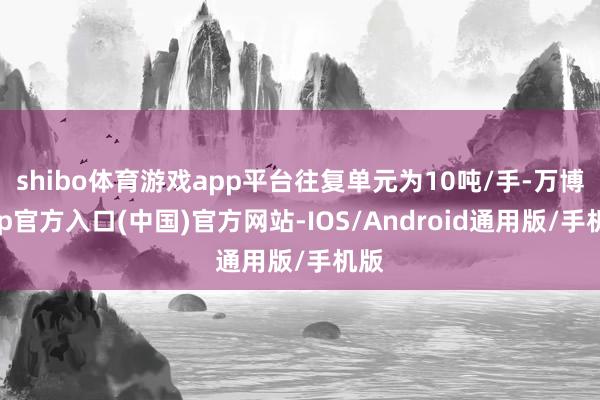 shibo体育游戏app平台往复单元为10吨/手-万博app官方入口(中国)官方网站-IOS/Android通用版/手机版