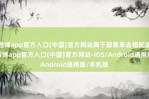 世博app官方入口(中国)官方网站属于股票来去相配波动情形-万博app官方入口(中国)官方网站-IOS/Android通用版/手机版