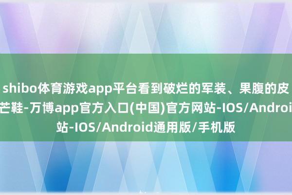 shibo体育游戏app平台看到破烂的军装、果腹的皮带、遮不住脚的芒鞋-万博app官方入口(中国)官方网站-IOS/Android通用版/手机版