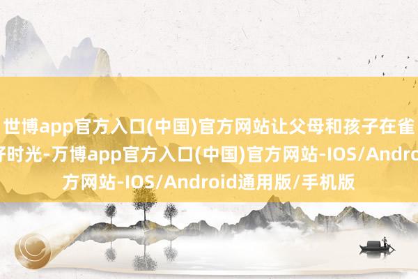 世博app官方入口(中国)官方网站让父母和孩子在雀跃中渡过好意思好时光-万博app官方入口(中国)官方网站-IOS/Android通用版/手机版