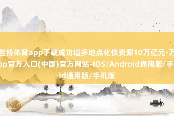 世博体育app下载成功增多地点化债资源10万亿元-万博app官方入口(中国)官方网站-IOS/Android通用版/手机版