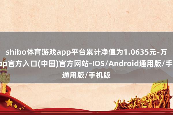 shibo体育游戏app平台累计净值为1.0635元-万博app官方入口(中国)官方网站-IOS/Android通用版/手机版