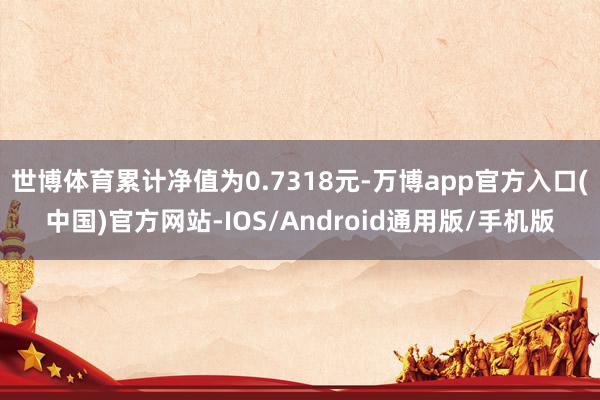 世博体育累计净值为0.7318元-万博app官方入口(中国)官方网站-IOS/Android通用版/手机版