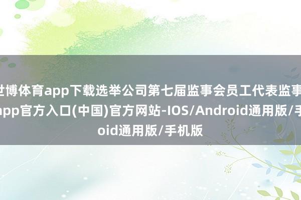 世博体育app下载选举公司第七届监事会员工代表监事-万博app官方入口(中国)官方网站-IOS/Android通用版/手机版