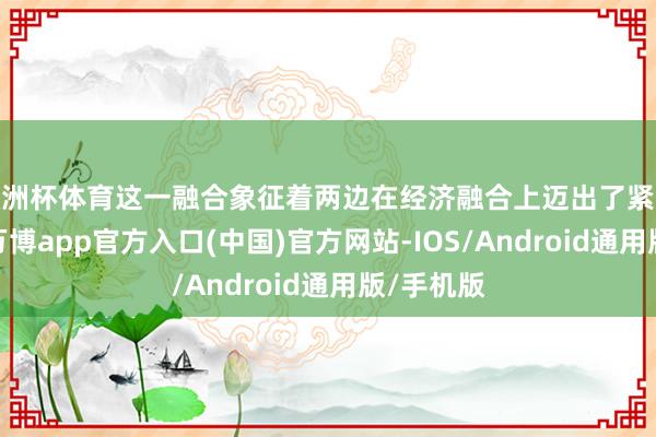 欧洲杯体育这一融合象征着两边在经济融合上迈出了紧迫的一步-万博app官方入口(中国)官方网站-IOS/Android通用版/手机版