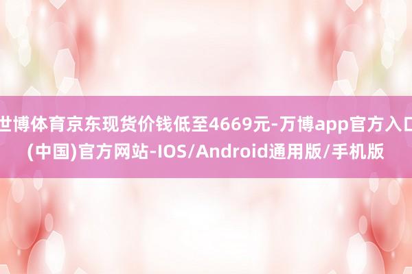 世博体育京东现货价钱低至4669元-万博app官方入口(中国)官方网站-IOS/Android通用版/手机版