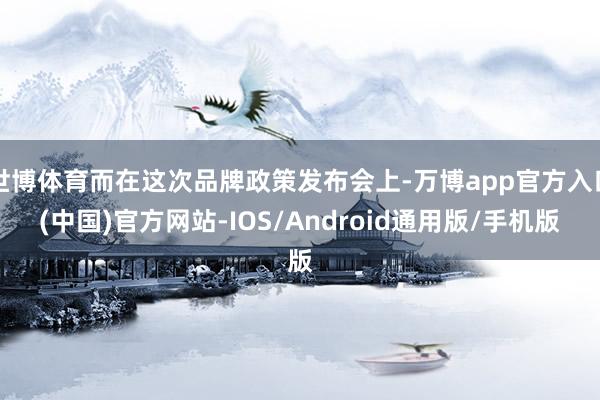 世博体育而在这次品牌政策发布会上-万博app官方入口(中国)官方网站-IOS/Android通用版/手机版