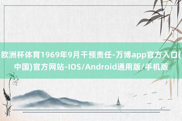 欧洲杯体育1969年9月干预责任-万博app官方入口(中国)官方网站-IOS/Android通用版/手机版