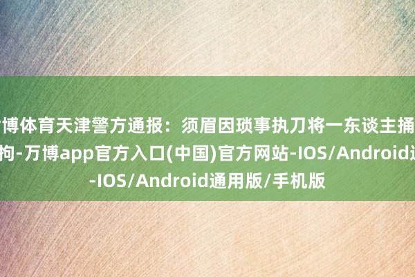 世博体育天津警方通报：须眉因琐事执刀将一东谈主捅伤致死，已被刑拘-万博app官方入口(中国)官方网站-IOS/Android通用版/手机版