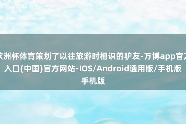 欧洲杯体育策划了以往旅游时相识的驴友-万博app官方入口(中国)官方网站-IOS/Android通用版/手机版