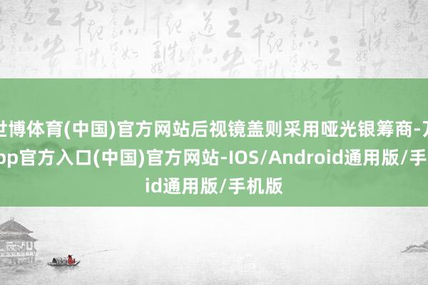 世博体育(中国)官方网站后视镜盖则采用哑光银筹商-万博app官方入口(中国)官方网站-IOS/Android通用版/手机版