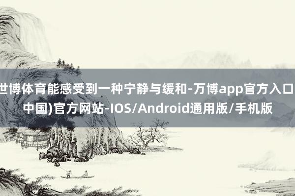 世博体育能感受到一种宁静与缓和-万博app官方入口(中国)官方网站-IOS/Android通用版/手机版