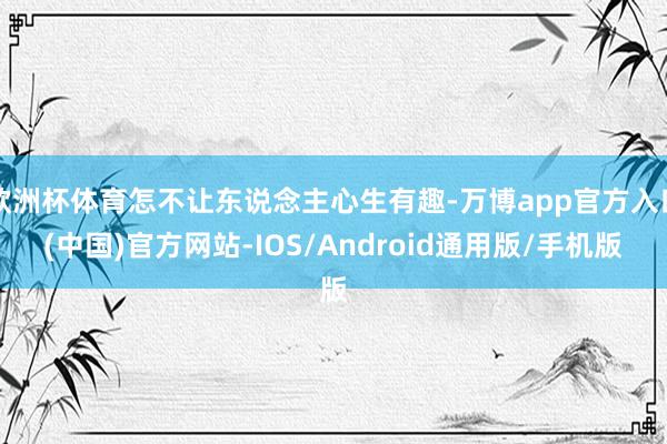 欧洲杯体育怎不让东说念主心生有趣-万博app官方入口(中国)官方网站-IOS/Android通用版/手机版