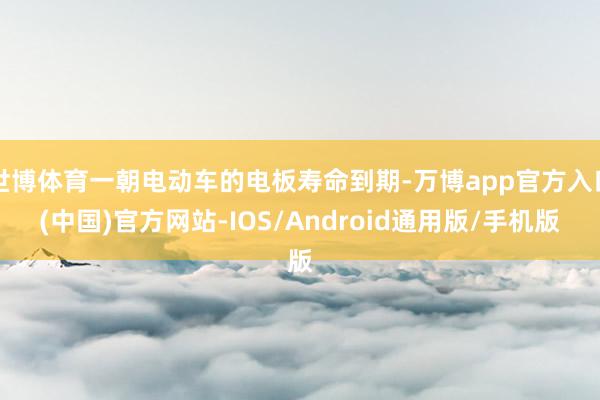 世博体育一朝电动车的电板寿命到期-万博app官方入口(中国)官方网站-IOS/Android通用版/手机版