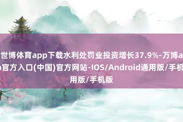 世博体育app下载水利处罚业投资增长37.9%-万博app官方入口(中国)官方网站-IOS/Android通用版/手机版