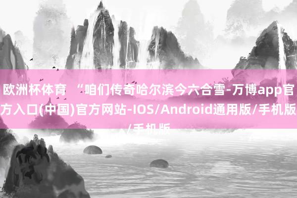 欧洲杯体育  “咱们传奇哈尔滨今六合雪-万博app官方入口(中国)官方网站-IOS/Android通用版/手机版