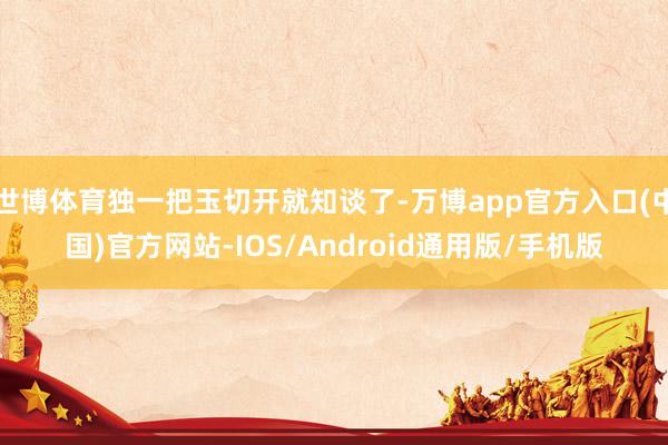 世博体育独一把玉切开就知谈了-万博app官方入口(中国)官方网站-IOS/Android通用版/手机版