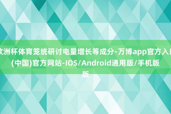 欧洲杯体育笼统研讨电量增长等成分-万博app官方入口(中国)官方网站-IOS/Android通用版/手机版