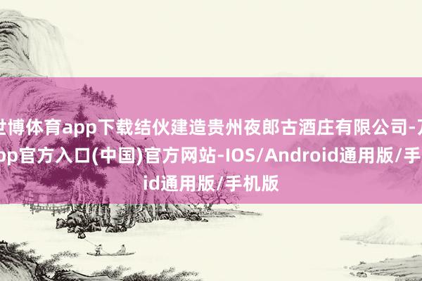 世博体育app下载结伙建造贵州夜郎古酒庄有限公司-万博app官方入口(中国)官方网站-IOS/Android通用版/手机版