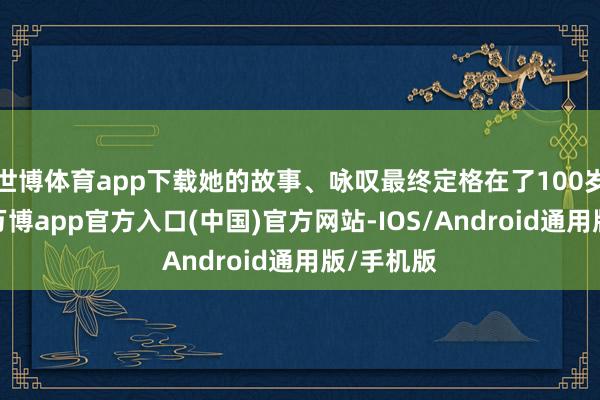 世博体育app下载她的故事、咏叹最终定格在了100岁这一年-万博app官方入口(中国)官方网站-IOS/Android通用版/手机版