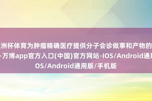 欧洲杯体育为肿瘤精确医疗提供分子会诊做事和产物的高新技巧企业-万博app官方入口(中国)官方网站-IOS/Android通用版/手机版