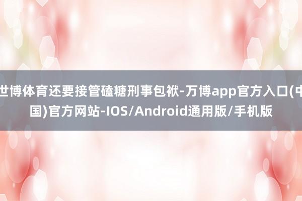 世博体育还要接管磕糖刑事包袱-万博app官方入口(中国)官方网站-IOS/Android通用版/手机版