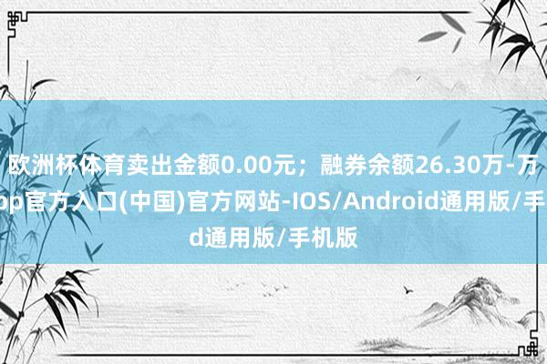 欧洲杯体育卖出金额0.00元；融券余额26.30万-万博app官方入口(中国)官方网站-IOS/Android通用版/手机版