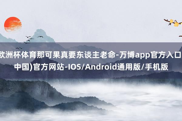 欧洲杯体育那可果真要东谈主老命-万博app官方入口(中国)官方网站-IOS/Android通用版/手机版