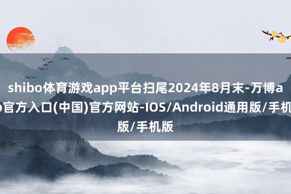 shibo体育游戏app平台扫尾2024年8月末-万博app官方入口(中国)官方网站-IOS/Android通用版/手机版