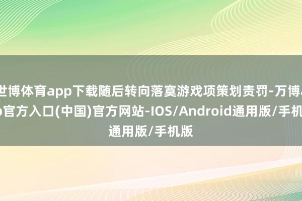 世博体育app下载随后转向落寞游戏项策划责罚-万博app官方入口(中国)官方网站-IOS/Android通用版/手机版