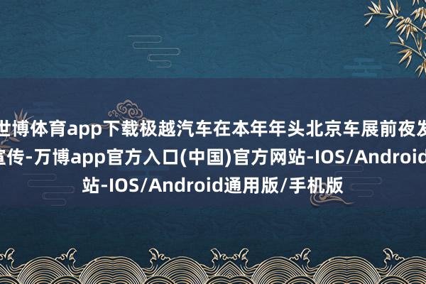 世博体育app下载极越汽车在本年年头北京车展前夜发力短视频内容宣传-万博app官方入口(中国)官方网站-IOS/Android通用版/手机版