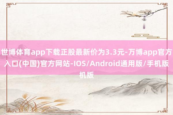 世博体育app下载正股最新价为3.3元-万博app官方入口(中国)官方网站-IOS/Android通用版/手机版