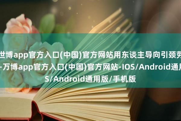 世博app官方入口(中国)官方网站用东谈主导向引颈劳动创业导向-万博app官方入口(中国)官方网站-IOS/Android通用版/手机版