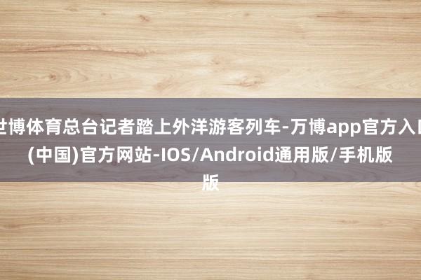 世博体育总台记者踏上外洋游客列车-万博app官方入口(中国)官方网站-IOS/Android通用版/手机版