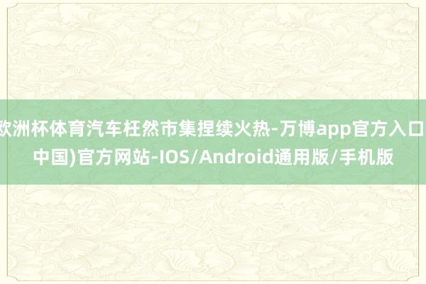 欧洲杯体育汽车枉然市集捏续火热-万博app官方入口(中国)官方网站-IOS/Android通用版/手机版