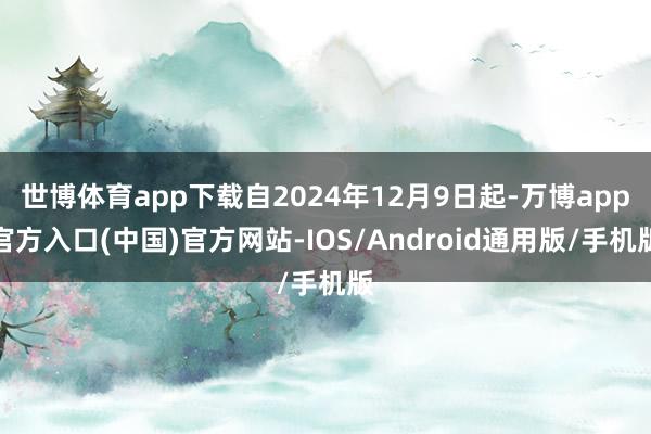 世博体育app下载自2024年12月9日起-万博app官方入口(中国)官方网站-IOS/Android通用版/手机版