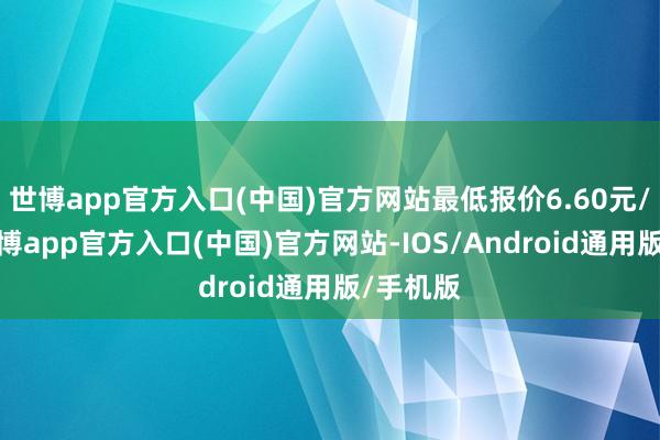 世博app官方入口(中国)官方网站最低报价6.60元/公斤-万博app官方入口(中国)官方网站-IOS/Android通用版/手机版