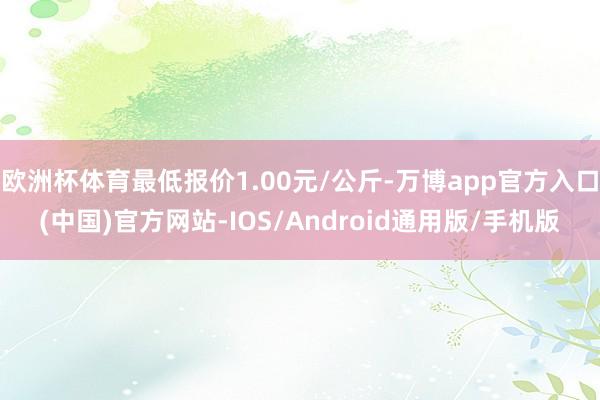 欧洲杯体育最低报价1.00元/公斤-万博app官方入口(中国)官方网站-IOS/Android通用版/手机版